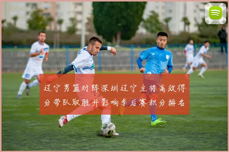 辽宁男篮对阵深圳辽宁主将高效得分带队取胜并影响季后赛积分排名