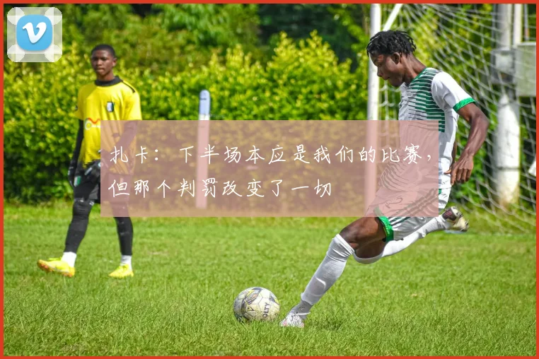 扎卡：下半场本应是我们的比赛，但那个判罚改变了一切