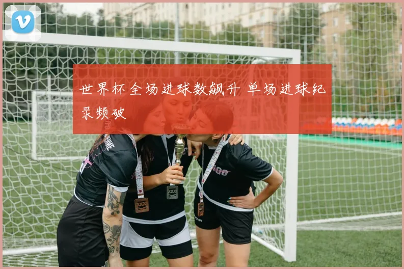 世界杯全场进球数飙升 单场进球纪录频破