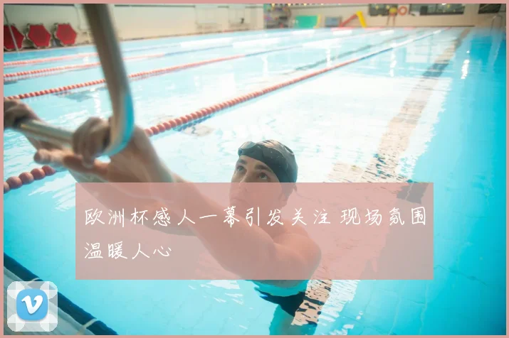 欧洲杯感人一幕引发关注 现场氛围温暖人心