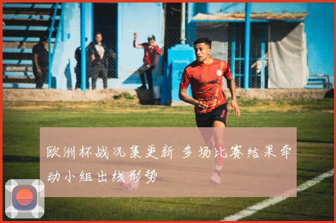 欧洲杯战况集更新 多场比赛结果牵动小组出线形势