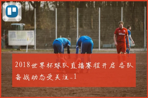 2018世界杯球队直播赛程开启 各队备战动态受关注_1