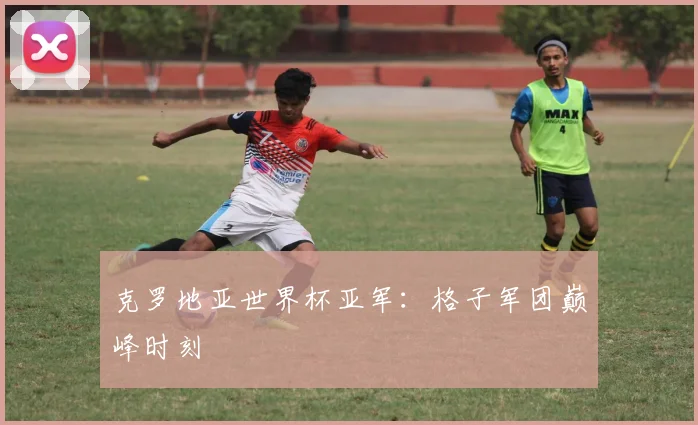 克罗地亚世界杯亚军:格子军团巅峰时刻