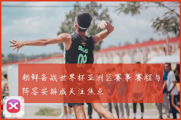 朝鲜备战世界杯亚洲区赛事 赛程与阵容安排成关注焦点