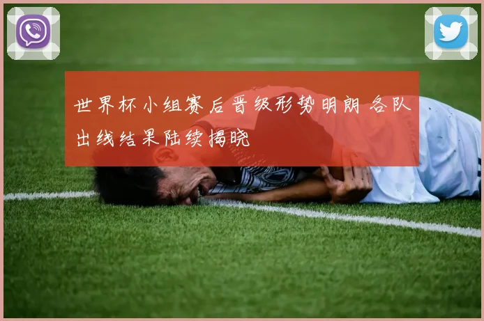 世界杯小组赛后晋级形势明朗 各队出线结果陆续揭晓