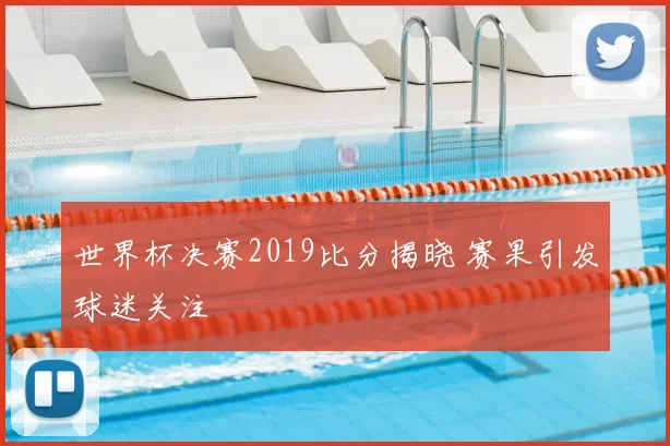 世界杯决赛2019比分揭晓 赛果引发球迷关注